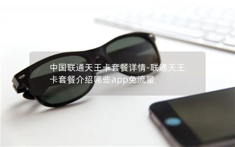 中国联通天王卡套餐详情-联通天王卡套餐介绍哪些app免流量