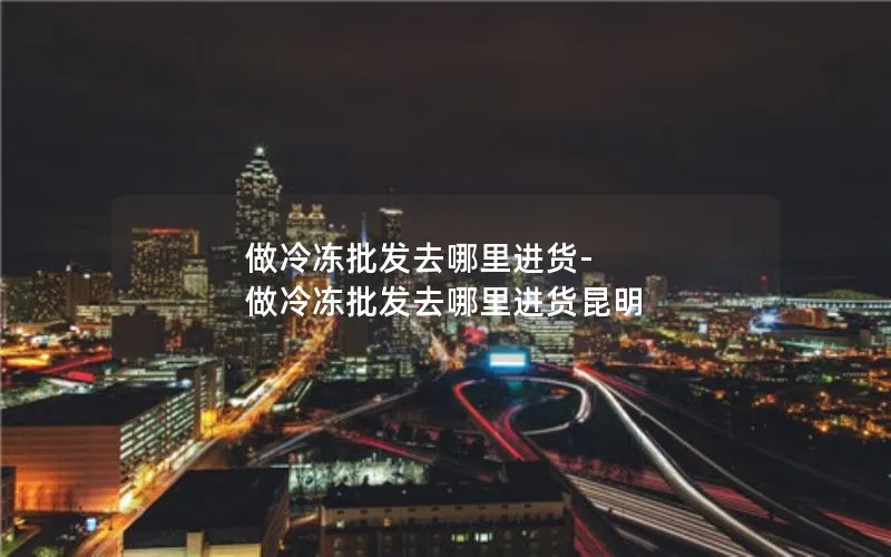 做冷冻批发去哪里进货-做冷冻批发去哪里进货昆明