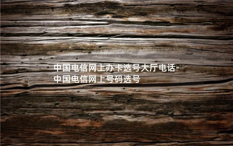 中国电信网上办卡选号大厅电话-中国电信网上号码选号