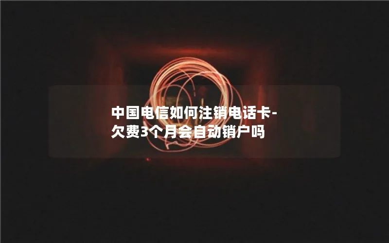 中国电信如何注销电话卡-欠费3个月会自动销户吗