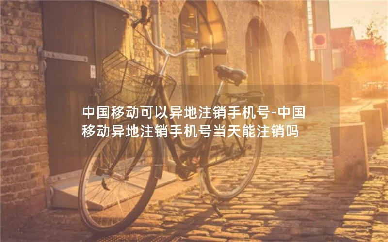 中国移动可以异地注销手机号-中国移动异地注销手机号当天能注销吗
