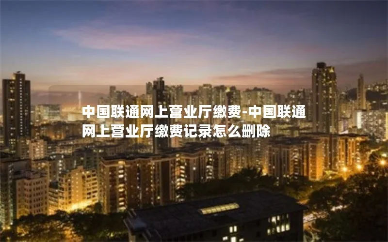 中国联通网上营业厅缴费-中国联通网上营业厅缴费记录怎么删除