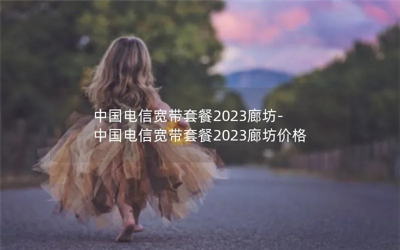 中国电信宽带套餐2023廊坊-中国电信宽带套餐2023廊坊价格