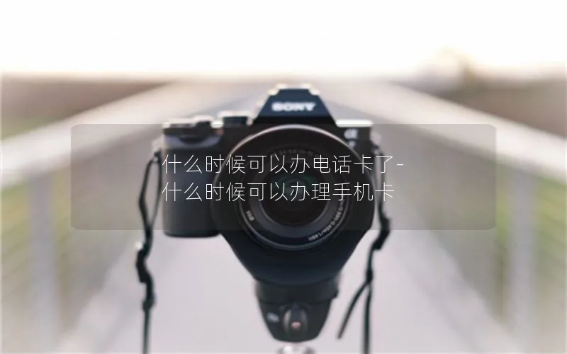 什么时候可以办电话卡了-什么时候可以办理手机卡