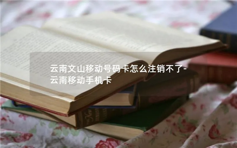 云南文山移动号码卡怎么注销不了-云南移动手机卡