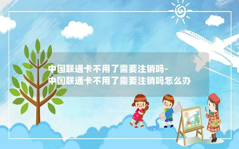 中国联通卡不用了需要注销吗-中国联通卡不用了需要注销吗怎么办