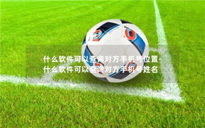 什么软件可以查询对方手机号位置-什么软件可以查询对方手机号姓名