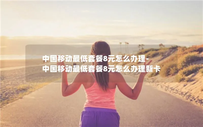 中国移动最低套餐8元怎么办理-中国移动最低套餐8元怎么办理新卡