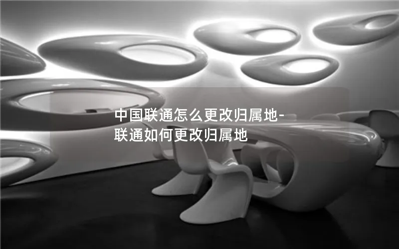 中国联通怎么更改归属地-联通如何更改归属地