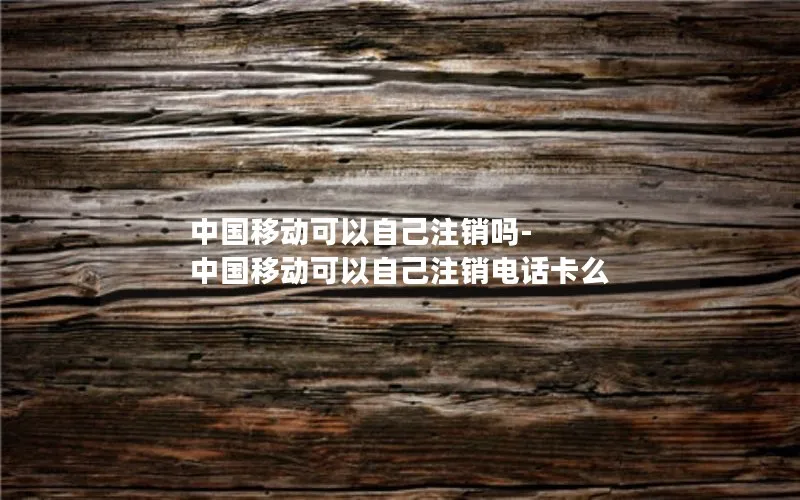 中国移动可以自己注销吗-中国移动可以自己注销电话卡么