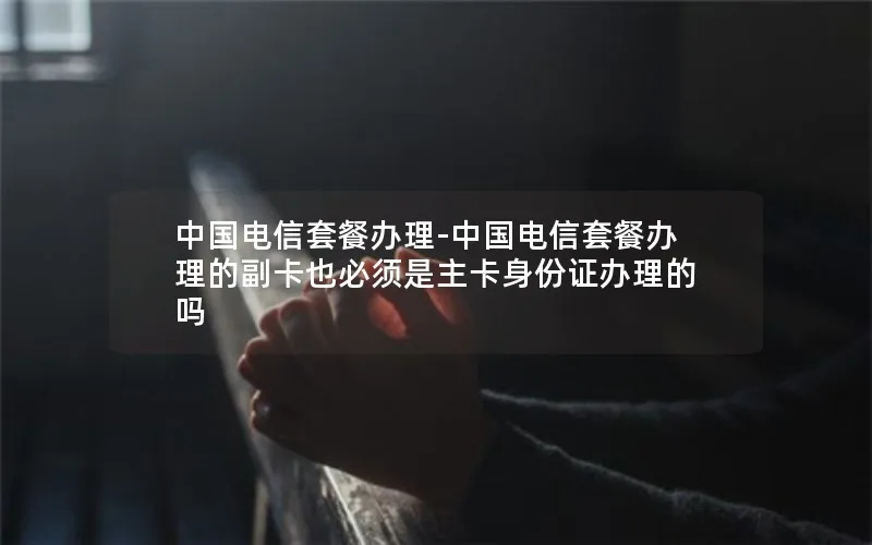 中国电信套餐办理-中国电信套餐办理的副卡也必须是主卡身份证办理的吗