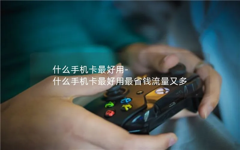 什么手机卡最好用-什么手机卡最好用最省钱流量又多