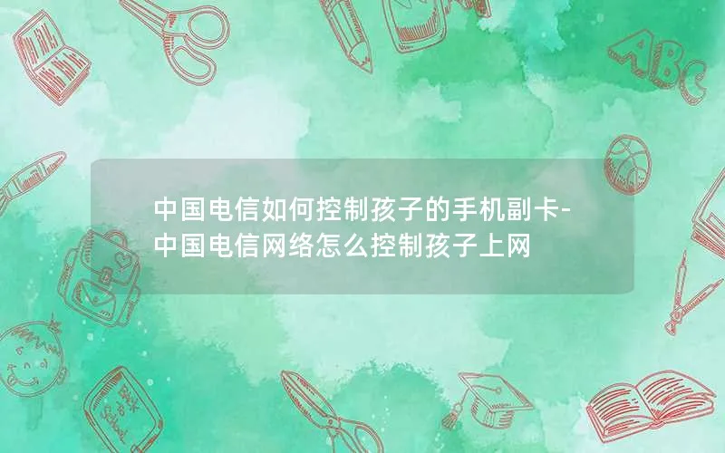 中国电信如何控制孩子的手机副卡-中国电信网络怎么控制孩子上网