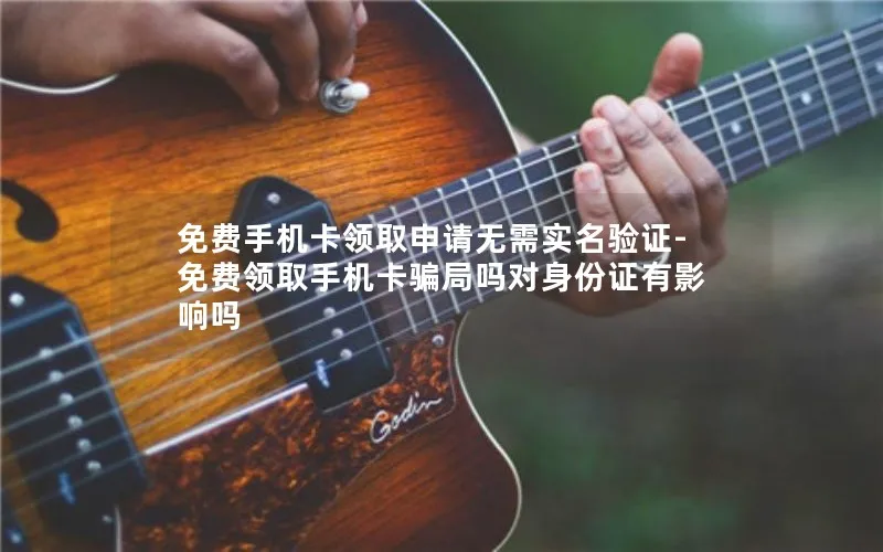 免费手机卡领取申请无需实名验证-免费领取手机卡骗局吗对身份证有影响吗