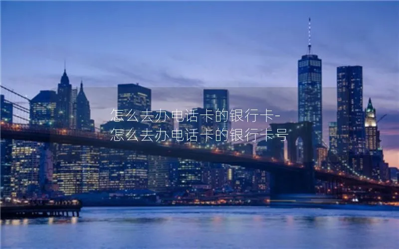 怎么去办电话卡的银行卡-怎么去办电话卡的银行卡号