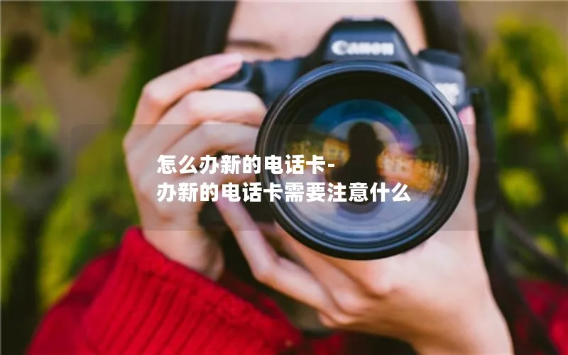 怎么办新的电话卡-办新的电话卡需要注意什么