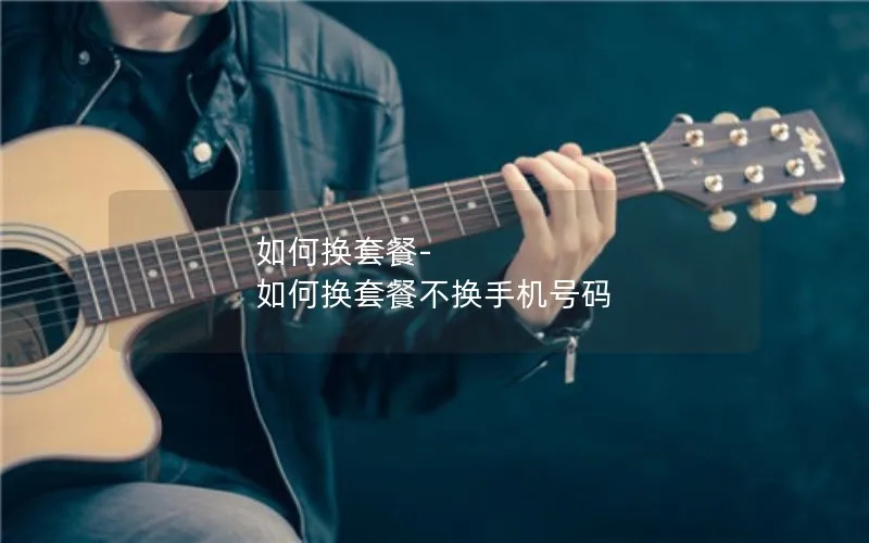 如何换套餐-如何换套餐不换手机号码