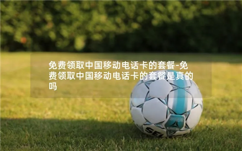 免费领取中国移动电话卡的套餐-免费领取中国移动电话卡的套餐是真的吗