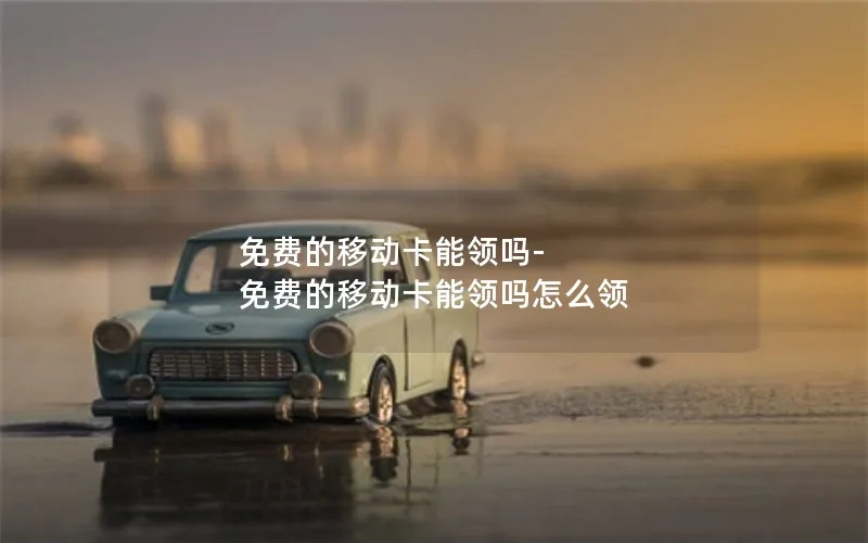 免费的移动卡能领吗-免费的移动卡能领吗怎么领