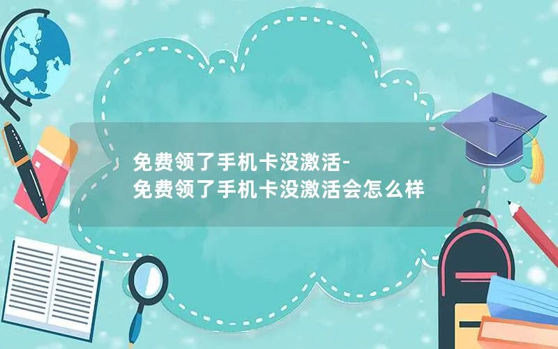 免费领了手机卡没激活-免费领了手机卡没激活会怎么样