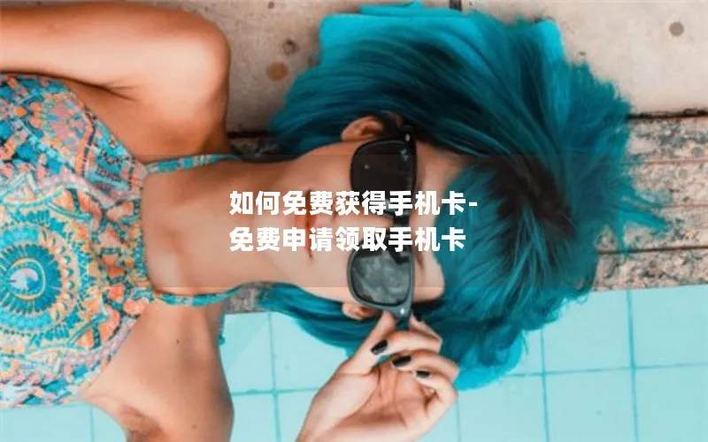 如何免费获得手机卡-免费申请领取手机卡