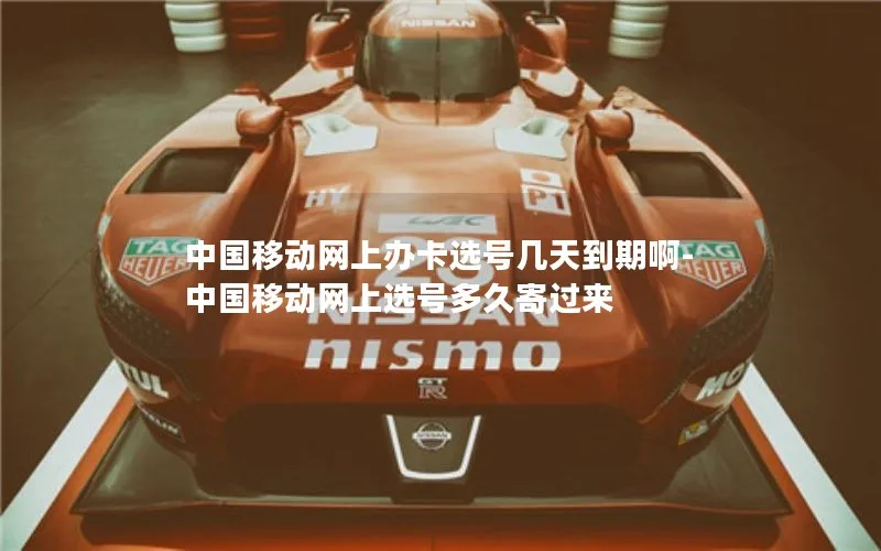 中国移动网上办卡选号几天到期啊-中国移动网上选号多久寄过来