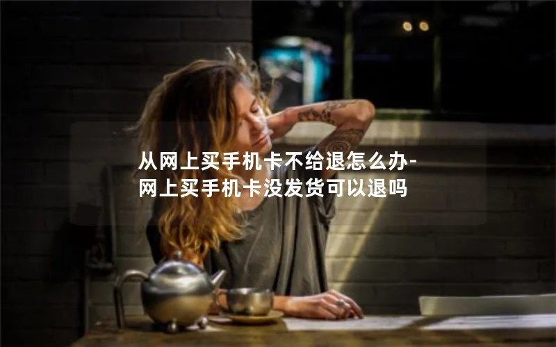 从网上买手机卡不给退怎么办-网上买手机卡没发货可以退吗