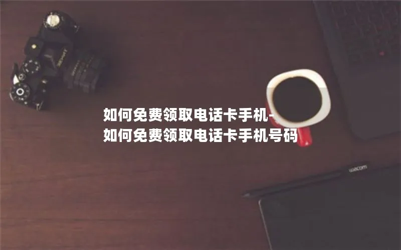 如何免费领取电话卡手机-如何免费领取电话卡手机号码