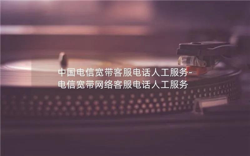 中国电信宽带客服电话人工服务-电信宽带网络客服电话人工服务