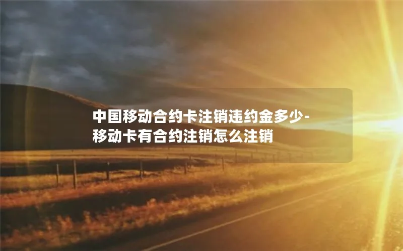 中国移动合约卡注销违约金多少-移动卡有合约注销怎么注销