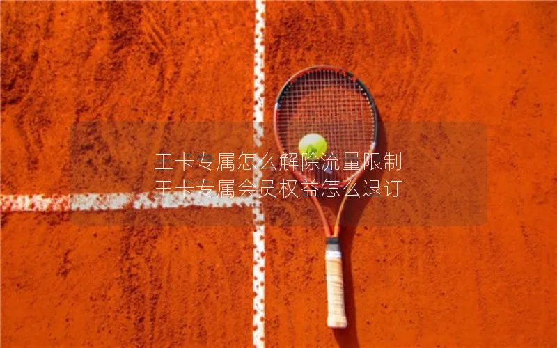 王卡专属怎么解除流量限制 王卡专属会员权益怎么退订
