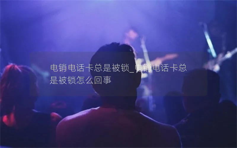电销电话卡总是被锁_电销电话卡总是被锁怎么回事