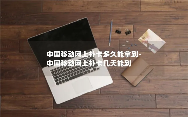 中国移动网上补卡多久能拿到-中国移动网上补卡几天能到