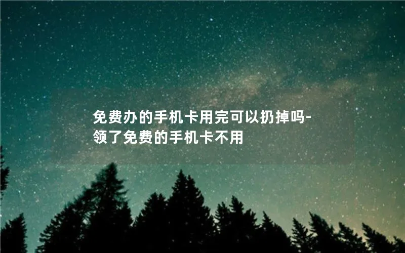 免费办的手机卡用完可以扔掉吗-领了免费的手机卡不用