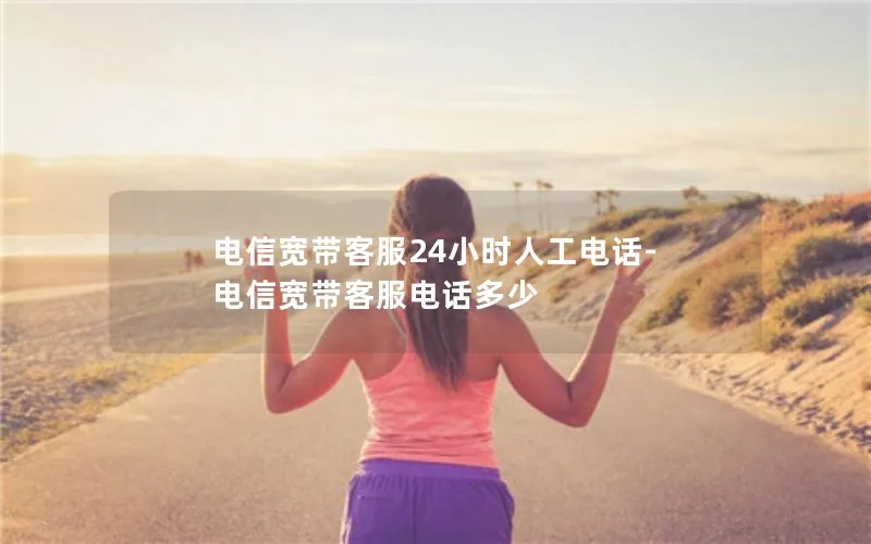 电信宽带客服24小时人工电话-电信宽带客服电话多少