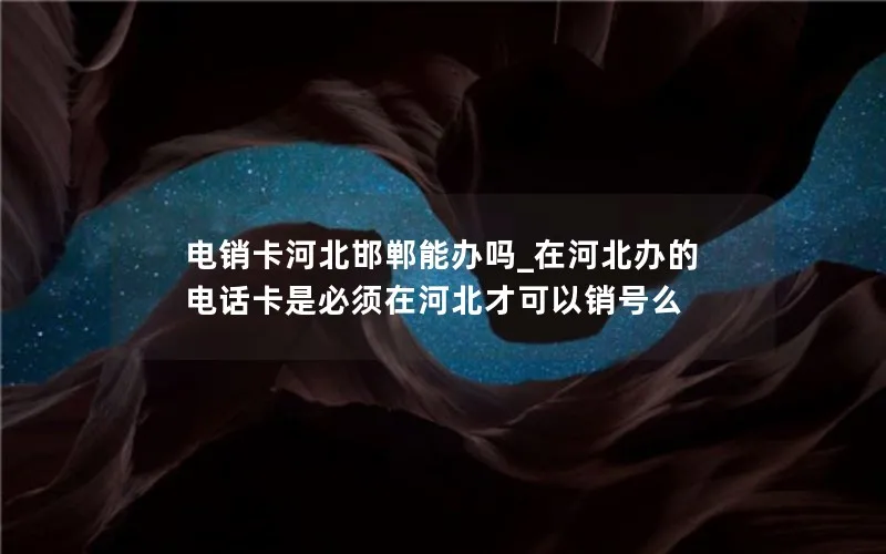 电销卡河北邯郸能办吗_在河北办的电话卡是必须在河北才可以销号么