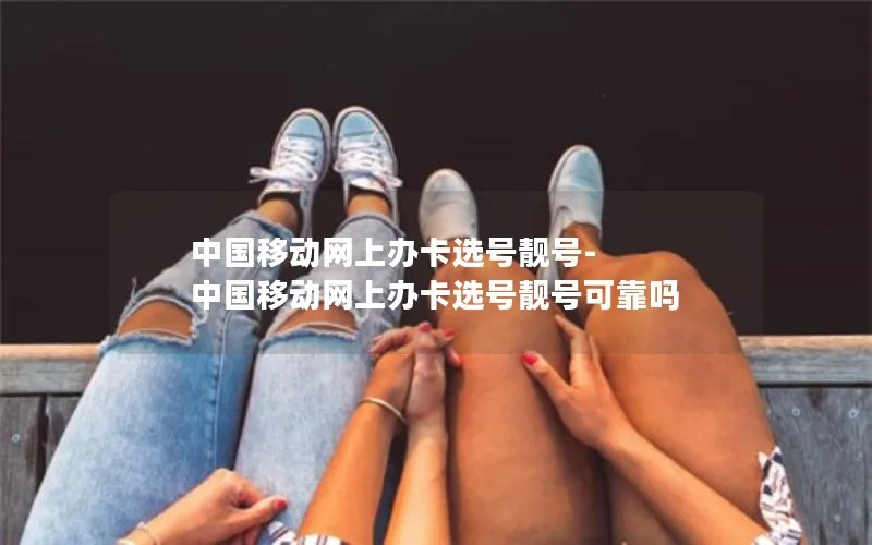 中国移动网上办卡选号靓号-中国移动网上办卡选号靓号可靠吗