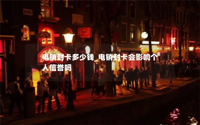 电销封卡多少钱_电销封卡会影响个人信誉吗