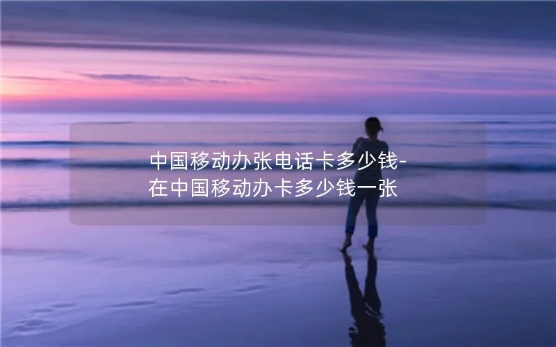 中国移动办张电话卡多少钱-在中国移动办卡多少钱一张