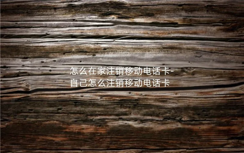 怎么在家注销移动电话卡-自己怎么注销移动电话卡