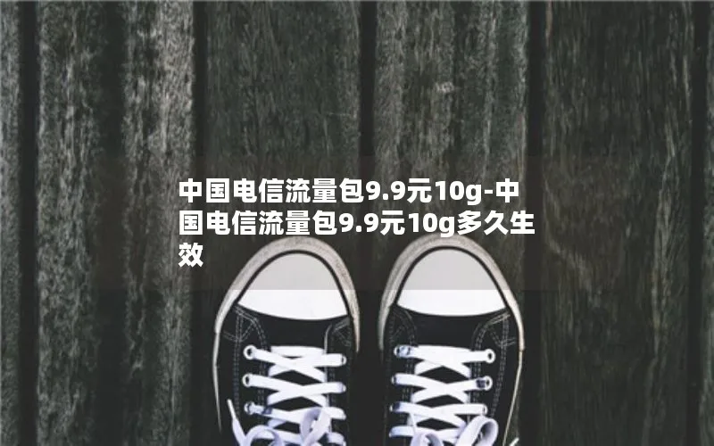 中国电信流量包9.9元10g-中国电信流量包9.9元10g多久生效