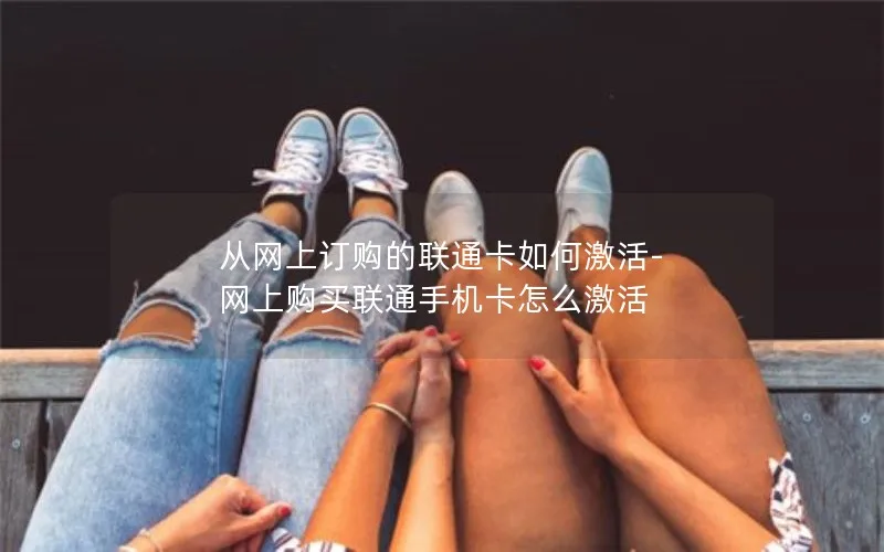 从网上订购的联通卡如何激活-网上购买联通手机卡怎么激活