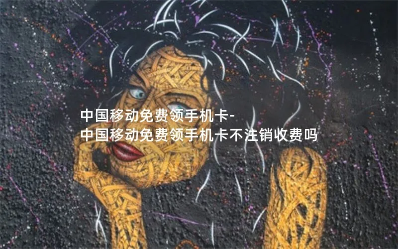 中国移动免费领手机卡-中国移动免费领手机卡不注销收费吗