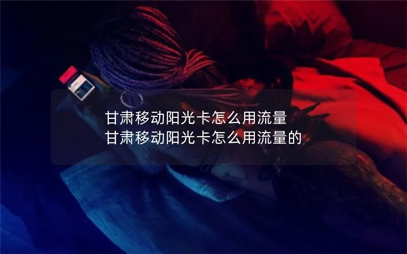 甘肃移动阳光卡怎么用流量 甘肃移动阳光卡怎么用流量的