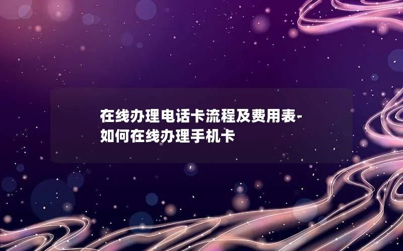 在线办理电话卡流程及费用表-如何在线办理手机卡