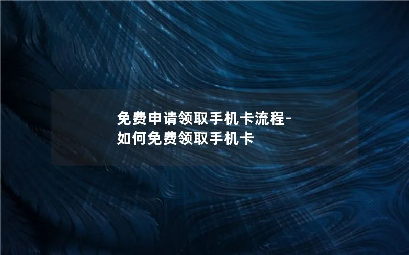 免费申请领取手机卡流程-如何免费领取手机卡
