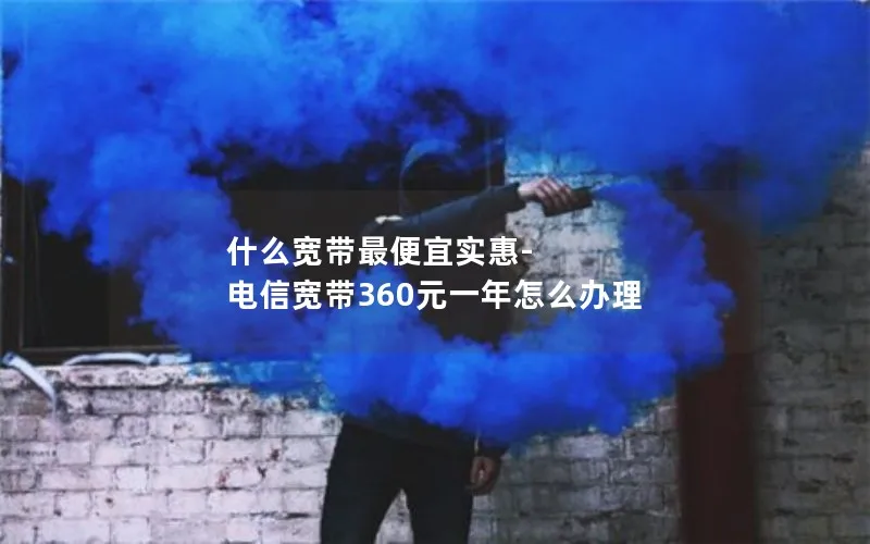 什么宽带最便宜实惠-电信宽带360元一年怎么办理
