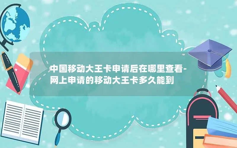 中国移动大王卡申请后在哪里查看-网上申请的移动大王卡多久能到