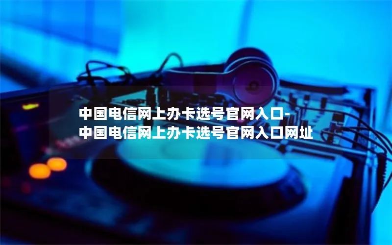中国电信网上办卡选号官网入口-中国电信网上办卡选号官网入口网址