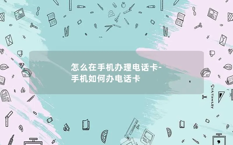 怎么在手机办理电话卡-手机如何办电话卡